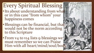Every Spiritual Blessing
•Its about understanding from what
or in this case “from whom” your
happiness comes
•Blessings can be financial, but that
would not be the norm according
to this Scripture
•From v4 to v14 lists 9 blessings we
must remember so we can Praise
Him with all heart/mind/soul/body
 