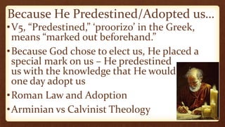 Because He Predestined/Adopted us…
•V5, “Predestined,” ‘proorizo’ in the Greek,
means “marked out beforehand.”
•Because God chose to elect us, He placed a
special mark on us – He predestined
us with the knowledge that He would
one day adopt us
•Roman Law and Adoption
•Arminian vs Calvinist Theology
 