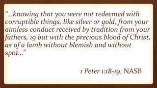 “…knowing that you were not redeemed with
corruptible things, like silver or gold, from your
aimless conduct received by tradition from your
fathers, 19 but with the precious blood of Christ,
as of a lamb without blemish and without
spot…”
1 Peter 1:18-19, NASB
 