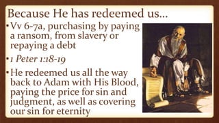 Because He has redeemed us…
•Vv 6-7a, purchasing by paying
a ransom, from slavery or
repaying a debt
•1 Peter 1:18-19
•He redeemed us all the way
back to Adam with His Blood,
paying the price for sin and
judgment, as well as covering
our sin for eternity
 