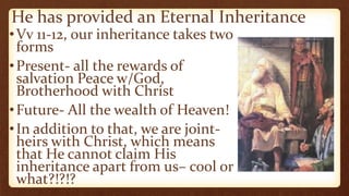He has provided an Eternal Inheritance
•Vv 11-12, our inheritance takes two
forms
•Present- all the rewards of
salvation Peace w/God,
Brotherhood with Christ
•Future- All the wealth of Heaven!
•In addition to that, we are joint-
heirs with Christ, which means
that He cannot claim His
inheritance apart from us– cool or
what?!?!?
 