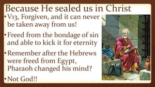 Because He sealed us in Christ
•V13, Forgiven, and it can never
be taken away from us!
•Freed from the bondage of sin
and able to kick it for eternity
•Remember after the Hebrews
were freed from Egypt,
Pharaoh changed his mind?
•Not God!!
 
