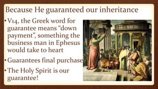 Because He guaranteed our inheritance
•V14, the Greek word for
guarantee means “down
payment”, something the
business man in Ephesus
would take to heart
•Guarantees final purchase
•The Holy Spirit is our
guarantee!
 