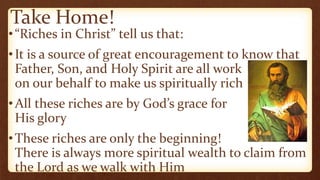 Take Home!
•“Riches in Christ” tell us that:
•It is a source of great encouragement to know that
Father, Son, and Holy Spirit are all work
on our behalf to make us spiritually rich
•All these riches are by God’s grace for
His glory
•These riches are only the beginning!
There is always more spiritual wealth to claim from
the Lord as we walk with Him
 