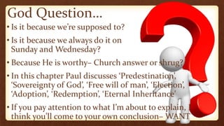 God Question…
• Is it because we’re supposed to?
• Is it because we always do it on
Sunday and Wednesday?
• Because He is worthy– Church answer or shrug?
• In this chapter Paul discusses ‘Predestination’,
‘Sovereignty of God’, ‘Free will of man’, ‘Election’,
‘Adoption’, ‘Redemption’, ‘Eternal Inheritance’
• If you pay attention to what I’m about to explain, I
think you’ll come to your own conclusion– WANT
 