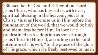 3 Blessed be the God and Father of our Lord
Jesus Christ, who has blessed us with every
spiritual blessing in the heavenly places in
Christ, 4 just as He chose us in Him before the
foundation of the world, that we would be holy
and blameless before Him. In love 5 He
predestined us to adoption as sons through
Jesus Christ to Himself, according to the kind
intention of His will, 6 to the praise of the glory
of His grace, which He freely bestowed on us in
 
