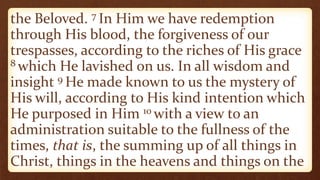 the Beloved. 7 In Him we have redemption
through His blood, the forgiveness of our
trespasses, according to the riches of His grace
8 which He lavished on us. In all wisdom and
insight 9 He made known to us the mystery of
His will, according to His kind intention which
He purposed in Him 10 with a view to an
administration suitable to the fullness of the
times, that is, the summing up of all things in
Christ, things in the heavens and things on the
 
