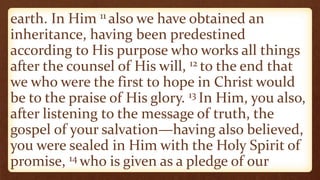 earth. In Him 11 also we have obtained an
inheritance, having been predestined
according to His purpose who works all things
after the counsel of His will, 12 to the end that
we who were the first to hope in Christ would
be to the praise of His glory. 13 In Him, you also,
after listening to the message of truth, the
gospel of your salvation—having also believed,
you were sealed in Him with the Holy Spirit of
promise, 14 who is given as a pledge of our
 