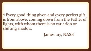 17 Every good thing given and every perfect gift
is from above, coming down from the Father of
lights, with whom there is no variation or
shifting shadow.
James 1:17, NASB
 
