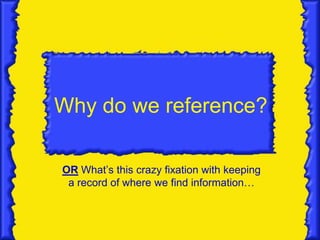Why do we reference?

OR What’s this crazy fixation with keeping
 a record of where we find information…
 