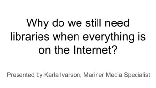 Why do we still need
libraries when everything is
on the Internet?
Presented by Karla Ivarson, Mariner Media Specialist
 