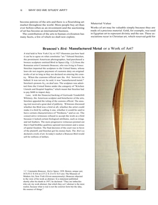 16      1   WHY DO WE STUDY ART?




become patrons of the arts and there is a flourishing art
                                                                            Material Value
market throughout the world. More people buy art than
ever before-often as an investment-and the auctioning                       Works of art may be valuable simply because they are
of art has become an international business.                                made of a precious material. Gold, for example, was used
  The contribution of the arts to human civilization has                    in Egyptian art to represent divinity and the sun. These as-
many facets, a few of which we shall now explore.                           sociations recur in Christian art, which reserved gold for




                          Brancusi 's Bird: Manufactured Metal or a Work of Art?
     A trial held in New York City in 1927 illustrates just how hard
     it can be to agree on what constitutes "art." Edward Steichen,
     the prominent American photographer, had purchased a
     bronze sculpture entitied Bird in Space (fig. 1.2) from the
     Romanian artist Constantin Brancusi, who was living in France.
     Steichen imported the sculpture to the United States, whose
     laws do not require payment of customs duty on original
     works of art as long as they are declared on entering the coun-
     try. When the customs official saw the Bird, however, he
     balked. It was not art, he said; it was "manufactured metal."
     Steichen's protests fe¡¡ on deaf ears. The sculpture was admit-
     ted finto the United States under the category of "Kitchen
     Utensils and Hospital Supplies," which meant that Steichen had
     to pay $600 in import duty.
        Later, with the financia) backing of Gertxude Vanderbilt
     Whitney, the American sculptor and benefactor of the arts,
     Steichen appealed the ruling of the customs official. The ensu-
     ing trial received a great deal of publicity. Witnesses discussed
     whether the Bird was a bird at all, whether the artist could
     make it a bird by calling it one, whether it could be said to
     have certain characteristics of "birdness," and so on. The
     conservative witnesses refused to accept the work as a bird
     because it lacked certain biological attributes, such as wings
     and tail feathers. The more progressive witnesses pointed out
     that it had birdlike qualities-upward movement and a sense
     of spatial freedom. The final decision of the court was in favor
     of the plaintiff, and Steichen got his money back. The Bird was
     declared a work of art. In today's market a Brancusi Bird would
     sell for millions of dollars.




      1.2 Constantin Brancusi, Bird in Spoce. 1928. Bronze, unique cast,
     54 X 81/2 X 61h in (137.2 X 21.6 X 16.5 cm). The Museum of
     Modern Art, New York (Given anonymously). Brancusi objected
     to the view of his work as abstract. In a statement published
     shortly after his death in 1957, he declared: "They are imbeciles
     who cal¡ my work abstract; that which they ca11 abstract is the most
     realist, because what is real is not the exterior form but the idea,
     the essence of things."
 