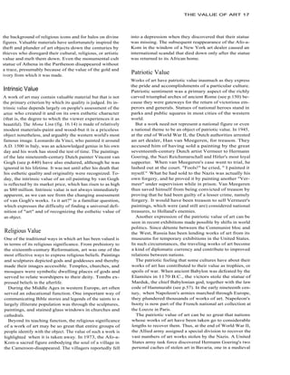 THE VALUE OF ART 17




the background of religious icons and for halos on divine        into a depression when they discovered that their statue
figures. Valuable materials have unfortunately inspired the      was missing. The subsequent reappearance of the Afo-a-
theft and plunder of art objects down the centuries by           Kom in the window of a New York art dealer caused an
thieves who disregard their cultural, religious, or artistic     international scandal that died down only after the statue
value and melt them down. Even the monumental cult               was returned to its African home.
statue of Athena in the Parthenon disappeared without
a trace, presumably because of the value of the gold and
ivory from which it was made.
                                                                 Patriotic Value
                                                                 Works of art have patriotic value inasmuch as they express
                                                                 the pride and accomplishments of a particular culture.
Intrinsic Value                                                  Patriotic sentiment was a primary aspect of the richly
A work of art may contain valuable material but that is not      carved triumphal arches of ancient Rome (see p.150) be-
the primary criterion by which its quality is judged. Its in-    cause they were gateways for the return of victorious em-
trinsic value depends largely on people's assessment of the      perors and generals. Statues of national heroes stand in
artist who created it and on its own esthetic character          parks and public squares in most cities of the western
(that is, the degree to which the viewer experiences it as       world.
beautiful). The Mona Lisa (fig. 16.14) is made of relatively        But a work need not represent a national figure or even
modest materials-paint and wood-but it is a priceless            a national theme to be an object of patriotic value. In 1945,
object nonetheless, and arguably the western world's most        at the end of World War II, the Dutch authorities arrested
famous image. Leonardo da Vinci, who painted it around           an art dealer, Han van Meegeren, for treason. They
A.D. 1500 in Italy, was an acknowledged genius in his own        accused him of having sold a painting by the great
day and his work has stood the test of time. The paintings       seventeenth-century Dutch artist Vermeer to Hermann
of the late nineteenth-century Dutch painter Vincent van         Goering, the Nazi Reichsmarschall and Hitler's most loyal
Gogh (see p.440) have also endured, although he was              supporter. When van Meegeren's case went to trial, he
ignored in his lifetime. It was not until after his death that   lashed out at the court. "Fools!" he cried, " I painted it
 his esthetic quality and originality were recognized. To-       myself." What he had sold to the Nazis was actually his
 day, the intrinsic value of an oil painting by van Gogh         own forgery, and he proved it by painting another "Ver-
 is reflected by its market price, which has risen to as high    meer" under supervision while in prison. Van Meegeren
 as $80 million. Intrinsic value is not always immediately       thus saved himself from being convicted of treason by
 apparent, as we can see from the changing assessment            proving that he had been guilty of a lesser crime, namely
 of van Gogh's works. 1s it art?" is a familiar question,        forgery. It would have been treason to sell Vermeer's
 which expresses the difficulty of finding a universal defi-     paintings, which were (and still are) considered national
 nition of "art" and of recognizing the esthetic value of        treasures, to Holland's enemies.
 an object.                                                         Another expression of the patriotic value of art can be
                                                                 seen in recent exhibitions made possible by shifts in world
                                                                 politics. Since détente between the Communist bloc and
Religious Value                                                  the West, Russia has been lending works of art from its
One of the traditional ways in which art has been valued is      museums for temporary exhibitions in the United States.
in terms of its religious significance. From prehistory to       In such circumstances, the traveling works of art become
the sixteenth-century Reformation, art was one of the            a kind of diplomatic currency and contribute to improved
most effective ways to express religious beliefs. Paintings      relations between nations.
and sculptures depicted gods and goddesses and thereby              The patriotic feeling that some cultures have about their
made their images accessible. Temples, churches, and             works of art has contributed to their value as trophies, or
mosques were symbolic dwelling places of gods and                spoils of war. When ancient Babylon was defeated by the
served to relate worshipers to their deity. Tombs ex-            Elamites in 1170 B.C., the victors stole the statue of
pressed beliefs in the afterlife.                                 Marduk, the chief Babylonian god, together with the law
  During the Middle Ages in western Europe, art often            code of Hammurabi (see p.57). In the early nineteenth cen-
served an educational function. One important way of             tury, when Napoleon's armies marched through Europe,
communicating Bible stories and legends of the saints to a       they plundered thousands of works of art. Napoleon's
largely illiterate population was through the sculptures,         booty is now part of the French national art collection at
paintings, and stained glass windows in churches and             the Louvre in Paris.
cathedrals.                                                         The patriotic value of art can be so great that nations
  Beyond its teaching function, the religious significance        whose works of art have been taken go to considerable
of a work of art may be so great that entire groups of            lengths to recover them. Thus, at the end of World War II,
people identify with the object. The value of such a work is      the Allied army assigned a special division to recover the
highlighted when it is taken away. In 1973, the Afo-a-            vast numbers of art works stolen by the Nazis. A United
Kom-a sacred figure embodying the soul of a village in            States army task force discovered Hermann Goering's two
the Cameroon-disappeared. The villagers reportedly fell           personal caches of stolen art in Bavaria, one in a medieval
 