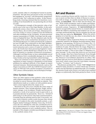 18   1   WHY    DO WE STUDY ART?




castle, and the other in a bombproof tunnel in nearby
mountains. The task force arrived just in time, for Goering
                                                                 Art and Illusion
had equipped an "art train" with thermostatic temperature        Before considering illusion and the visual arts, it is neces-
control to take "his" collection to safety. At the Nurem-        sary to point out that when we think of illusion in connec-
berg trials, Goering claimed that his intentions were            tion with an image, we usually assume that the image is
nothing if not honorable-he was protecting the art from          lifelike, or naturalistic . This is often, but not always, the
air raids.                                                       case. With certain exceptions, such as Judaic and Islamic
  A contemporary example of the patriotic value of art           art, western art was mainly representational until the
can be seen in the case of the Elgin Marbles. In the early       twentieth century. Figurative, or representational, art
nineteenth century when Athens was under Turkish rule,           depicts recognizable natural forms or created objects.
Thomas Bruce, the seventh earl of Elgin, obtained permis-        When the subjects of painting and sculpture are so con-
sion from Turkey to remove sculptures from the Parthenon         vincingly portrayed that they may be mistaken for the real
and other buildings on the Acropolis. At great personal          thing, they are said to be illusionistic . Where the artist's
expense (amounting to £75,000), Lord Elgin sent the sculp-       purpose is to fool the eye, the effect is described by the
tures to England by boat. The first shipment sank, but the       French term trompe 1'oeil.
remainder of the works reached their destination in 1816.           The deceptive nature of pictorial illusion was simply but
The British Museum in London purchased the sculptures            eloquently stated by the Belgian Surrealist painter, René
for just £35,000. Now referred to as the Elgin Marbles,          Magritte, in his painting The Betrayal of Images (fig. 1.3).
they are still in the British Museum, where they are a           This work is a convincing (although not a trompe I'oeil)
tourist attraction and a source of study for scholars. For       rendition of a pipe. Directly below the image, Magritte re-
years, the Greeks have been pressuring England to return         minds the viewer that in fact it is not a pipe at all-"Ceci
the sculptures, and the British have refused to do so. This      n'est pas une pipe" ("This is Not a Pipe") is Magritte's ex-
kind of situation is a product of historical circumstance.       plicit message. To the extent that observers are convinced
Although Lord Elgin broke no laws and probably saved             by the image, they have been betrayed. Even though
the sculptures from considerable damage, he is seen by           Magritte was right, and illusion does fall short of reality,
many Greeks as having looted their cultural heritage.            the observer is nevertheless pleased by its effect. The
   Since art continues to have patriotic value, modern           pleasure that one receives from illusion is contained in the
legislation in many countries is designed to avoid similar       term itself, which comes from the Latin ludere, meaning
problems by making it difficult, if not ¡Ilegal, to export        "to play," "to mimic," and "to deceive."
national treasures. International protocols, such as the            The pleasure produced by trompe l'oeil images is re-
 Hague Convention of 1959, the UNESCO General Confer-            flected in many anecdotes, or stories which may not be lit-
 ences of 1964 and 1970, and the European Convention of           erally true but illustrate an underlying truth. For example,
 1967, protect cultural property and archeological heritage.     the ancient Greek artist Zeuxis was said to have painted
                                                                  grapes so realistically that birds pecked at them. In the

Other Symbolic Values
There are other aspects of the symbolic value of art be-
 sides religious and patriotic significance. Art is valued for
its ability to convey illusions with which we identify. This
identification leads us to endow art with symbolic power
 and to create legends about the origins of art.
   Reactions to the arts cover virtually the entire range of
human emotion. They include pleasure, fright, amuse-
ment, outrage, even avoidance. People can become at-
tached to a work of art and not want to part with it, as
Leonardo did alter he painted the Mona Lisa. Instead of
delivering it to the person who had commissioned it,
Leonardo kept the painting until he died. Conversely, one
may wish to destroy certain works because they arouse
anger. In London in the early twentieth century, a suf-
fragette slashed Velázquez's Rokeby Venus (fig. 19.32) be-
cause she was offended by what she considered to be its
sexist representation of a woman. Such examples illustrate
the intense responses to art's symbolic power. The re-
mainder of this chapter considers psychological responses        1.3 René Magritte, The Betrayal o f Images (' This is Not a Pipe"). 1928.
to the symbolic nature of art.                                   Oil on canvas, 231/2 X 281/2 in (55 X 72 cm). Los Angeles County
                                                                 Museum of Art, California.
 