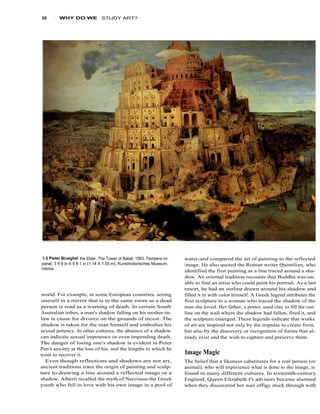 20     1   WHY DO WE             STUDY ART?




1.5 Pieter Brueghel the Elder, The Tower of Babel. 1563. Tempera on       water-and compared the art of painting to the reflected
panel, 3 ft 9 in X 5 ft 1 in (1.14 X 1.55 m). Kunsthistorisches Museum,   image. He also quoted the Roman writer Quintilian, who
Vienna.
                                                                          identified the first painting as a line traced around a sha-
                                                                          dow. An oriental tradition recounts that Buddha was un-
                                                                          able to find an artist who could paint his portrait. As a last
                                                                          resort, he had an outline drawn around his shadow and
world. For example, in some European countries, seeing                    filled it in with color himself. A Greek legend attributes the
oneself in a mirror that is in the same room as a dead                    first sculpture to a woman who traced the shadow of the
person is read as a warning of death. In certain South                    man she loved. Her father, a potter, used clay to fill the out-
Australian tribes, a man's shadow falling on his mother-in-               line on the wall where the shadow had fallen, fired it, and
law is cause for divorce on the grounds of incest. The                    the sculpture emerged. These legends indicate that works
shadow is taken for the man himself and embodies his                      of art are inspired not only by the impulse to create form,
sexual potency. In other cultures, the absence of a shadow                but also by the discovery or recognition of forms that al-
can indicate sexual impotence or even impending death.                    ready exist and the wish to capture and preserve them.
The danger of losing one's shadow is evident in Peter
Pan's anxiety at the loss of his, and the lengths to which he
went to recover it.                                                       Image Magic
  Even though reflections and shadows are not art,                        The belief that a likeness substitutes for a real person (or
ancient traditions trace the origin of painting and sculp-                animal), who will experience what is done to the image, is
ture to drawing a line around a reflected image or a                      found in many different cultures. In sixteenth-century
shadow. Alberti recalled the myth of Narcissus-the Greek                  England, Queen Elizabeth I's advisors became alarmed
youth who fell in love with his own image in a pool of                    when they discovered her wax effigy stuck through with
 