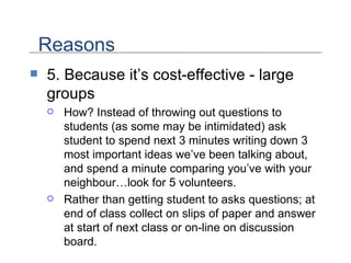 5. Because it’s cost-effective - large groups How? Instead of throwing out questions to students (as some may be intimidated) ask student to spend next 3 minutes writing down 3 most important ideas we’ve been talking about, and spend a minute comparing you’ve with your neighbour…look for 5 volunteers. Rather than getting student to asks questions; at end of class collect on slips of paper and answer at start of next class or on-line on discussion board. Reasons 