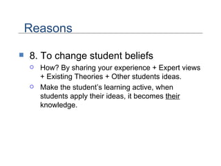 8. To change student beliefs How? By sharing your experience + Expert views + Existing Theories + Other students ideas. Make the student’s learning active, when students apply their ideas, it becomes  their  knowledge. Reasons 