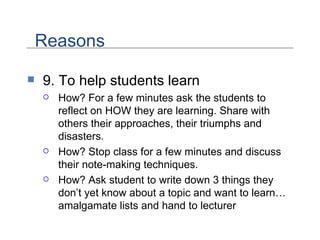 9. To help students learn How? For a few minutes ask the students to reflect on HOW they are learning. Share with others their approaches, their triumphs and disasters.  How? Stop class for a few minutes and discuss their note-making techniques. How? Ask student to write down 3 things they don’t yet know about a topic and want to learn…amalgamate lists and hand to lecturer Reasons 
