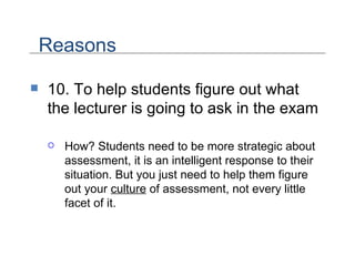 10. To help students figure out what the lecturer is going to ask in the exam How? Students need to be more strategic about assessment, it is an intelligent response to their situation. But you just need to help them figure out your  culture  of assessment, not every little facet of it.  Reasons 