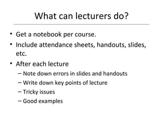 What can lecturers do? Get a notebook per course. Include attendance sheets, handouts, slides, etc. After each lecture  Note down errors in slides and handouts Write down key points of lecture Tricky issues Good examples 