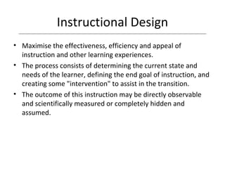 Instructional Design Maximise the effectiveness, efficiency and appeal of instruction and other learning experiences.  The process consists of determining the current state and needs of the learner, defining the end goal of instruction, and creating some "intervention" to assist in the transition. The outcome of this instruction may be directly observable and scientifically measured or completely hidden and assumed.  