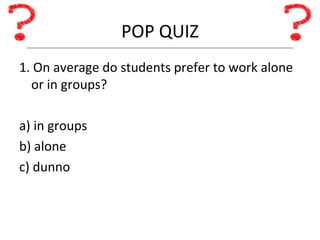 POP QUIZ 1. On average do students prefer to work alone or in groups? a) in groups b) alone c) dunno 