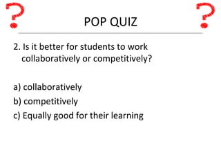 POP QUIZ 2. Is it better for students to work collaboratively or competitively? a) collaboratively b) competitively c) Equally good for their learning 