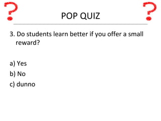 POP QUIZ 3. Do students learn better if you offer a small reward? a) Yes b) No c) dunno 