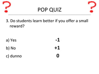 POP QUIZ 3. Do students learn better if you offer a small reward? a) Yes -1 b) No   +1 c) dunno   0 