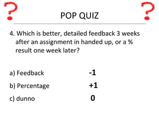 POP QUIZ 4. Which is better, detailed feedback 3 weeks after an assignment in handed up, or a % result one week later? a) Feedback -1 b) Percentage +1 c) dunno   0 
