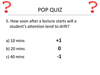 POP QUIZ 5. How soon after a lecture starts will a student’s attention tend to drift? a) 10 mins +1 b) 20 mins   0 c) 40 mins   -1 