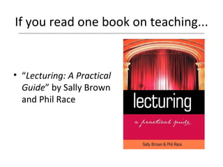If you read one book on teaching... “ Lecturing: A Practical Guide ” by Sally Brown and Phil Race 