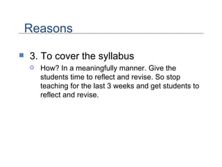 3. To cover the syllabus How? In a meaningfully manner. Give the students time to reflect and revise. So stop teaching for the last 3 weeks and get students to reflect and revise.  Reasons 