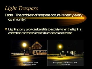 Light Trespass Facts:  The problem of trespass occurs in nearly every community! Lighting only provides benefits to society when the light is controlled and the source of illumination is discrete.  