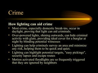 Crime How lighting can aid crime Most crime, especially domestic break-ins, occur in daylight, proving that light can aid criminals.  Over-powered lights, shining outwards, can hide criminal activity with glare, providing ideal cover for a burglar at night by blinding potential witnesses  Lighting can help criminals survey an area and minimize any risk, helping them to be quick and quiet.  Lighting can highlight potential targets, "easy pickings", security lapses and escape routes  Motion activated floodlights are so frequently triggered that they are ignored by neighbors  