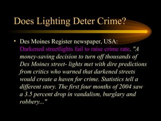 Does Lighting Deter Crime? Des Moines Register newspaper, USA:  Darkened streetlights fail to raise crime rate .  "A money-saving decision to turn off thousands of Des Moines street- lights met with dire predictions from critics who warned that darkened streets would create a haven for crime. Statistics tell a different story. The first four months of 2004 saw a 3.5 percent drop in vandalism, burglary and robbery..."   