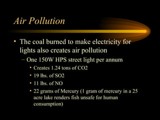 Air Pollution The coal burned to make electricity for lights also creates air pollution One 150W HPS street light per annum Creates 1.24 tons of CO2 19 lbs. of SO2 11 lbs. of NO 22 grams of Mercury (1 gram of mercury in a 25 acre lake renders fish unsafe for human consumption) 