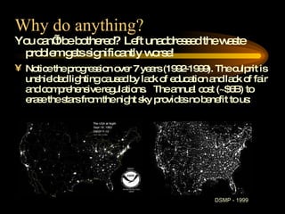 Why do anything? You can’t be bothered?  Left unaddressed the waste problem gets significantly worse! Notice the progression over 7 years (1992-1999). The culprit is unshielded lighting caused by lack of education and lack of fair and comprehensive regulations.  The annual cost (~$6B) to erase the stars from the night sky provides no benefit to us: DSMP - 1999 