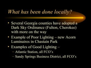 What has been done locally?  Several Georgia counties have adopted a Dark Sky Ordinance (Fulton, Cherokee) with more on the way Example of Poor Lighting – new Acorn Luminaires in Chastain Park Examples of Good Lighting –  Atlantic Station, all FCO’s Sandy Springs Business District, all FCO’s 