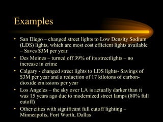 Examples San Diego – changed street lights to Low Density Sodium (LDS) lights, which are most cost efficient lights available – Saves $3M per year Des Moines – turned off 39% of its streetlights – no increase in crime Calgary - changed street lights to LDS lights- Savings of  $3M per year and a reduction of 17 kilotons of carbon-dioxide emissions per year  Los Angeles – the sky over LA is actually darker than it was 15 years ago due to modernized street lamps (80% full cutoff) Other cities with significant full cutoff lighting – Minneapolis, Fort Worth, Dallas 