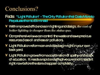 Conclusions? Facts:  "Light Pollution" - The Only Pollution that Costs More to Perpetuate than to Eliminate! With improved efficiencies in lighting and design,  the cost of better lighting is cheaper than the status quo.   Comprehensive laws can control the waste and save precious resources (less oil and less air pollution). Light Pollution reform can and does begin right in your own back yard. Light Pollution grows from a combination of apathy and a lack of education.  It needs a rapid and effective cure and it needs it right now before the stars disappear completely. 
