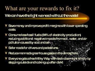 What are your rewards to fix it? We can have the light we need without the waste! Save money and improve profit margins with lower operating costs. Consume less fossil fuels (84% of electricity production) reducing additional negative impacts from soil, water, and air pollution caused by soot and ash. Safer roads for drivers and pedestrians. Reduce manmade greenhouse gases in the atmosphere. Everyone gets a free Milky Way with each clear night simply by stepping outside and looking up after dark!  