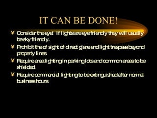 IT CAN BE DONE! Consider the eye!  If lights are eye friendly they will usually be sky friendly.  Prohibit the of sight of direct glare and light trespass beyond property lines. Require area lighting in parking lots and common areas to be shielded. Require commercial lighting to be extinguished after normal business hours. 