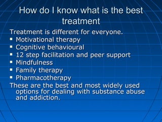 How do I know what is the best
            treatment
Treatment is different for everyone.
 Motivational therapy

 Cognitive behavioural

 12 step facilitation and peer support

 Mindfulness

 Family therapy

 Pharmacotherapy

These are the best and most widely used
  options for dealing with substance abuse
  and addiction.
 