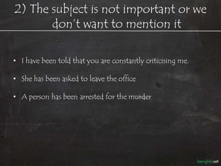 2) The subject is not important or we
       don’t want to mention it

• She has been fired and is out of work now.

   – (We know it is her boss who fired her.)

• A person has been arrested for the murder.

   – (We know it is police who arrest people, so why mention it?)

• I have been told that you are constantly criticising me.

   – (I don’t want to reveal who told me.)
 