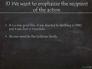 3) We want to talk about the object
     and not the doer of the action
• It is a very good film, it was directed by Spielberg in 1980
  and it was shot in Honolulu.

   − I want to talk about the film, and not about who made it.

• She was raised by the Goldman family.

   − I am talking about her, and not her family.
 