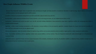 How People Influence Wildfire Events
Because they frequently happen close to populated areas and because drought and heat promote circumstances favorable to rapid burning, experts believe human-caused
wildfires could be more damaging during the wildfire season:
• Campfires: if they are not properly extinguished or are left unattended, adjacent plants may catch fire.
• Burning debris - waste materials left behind from human activities, such as burning yard waste, can set neighboring dry plants on fire.
• Pyrotechnics - commonly used around new year's eve, July 4th, and other holiday celebrations, these pyrotechnic shows pose a significant wildfire risk, prompting some states to
outright prohibit fireworks.
• Cigarettes - a drop in adult smoking contributed to a 9% reduction in annual wildfires in the usa caused by cigarettes. However, despite the intense heat and little humidity, the
flora is still very vulnerable to even the tiny cigarette spark.
• Vehicles and equipment - when the weather allows for rapid burning, wildfires can be easily started by vehicle accidents, engine sparks, or other equipment malfunctions.
• Arson - hot weather conditions and dry vegetation render arson-caused wildfires a serious concern. They are frequently started with malice aforethought or to fraudulently get
insurance money.
• Utility lines can be a significant threat and have caused thousands of fire incidents, including the camp fire, the deadliest wildfire in California history, whether knocked over by
strong winds or incorrect maintenance fails to avoid sparks.
 
