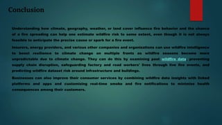 Conclusion
Understanding how climate, geography, weather, or land cover influence fire behavior and the chance
of a fire spreading can help one estimate wildfire risk to some extent, even though it is not always
feasible to anticipate the precise cause or spark for a fire event.
Insurers, energy providers, and various other companies and organizations can use wildfire intelligence
to boost resilience to climate change on multiple fronts as wildfire seasons become more
unpredictable due to climate change. They can do this by examining past wildfire data, preventing
supply chain disruption, safeguarding factory and road workers' lives through live fire events, and
predicting wildfire dataset risk around infrastructure and buildings.
Businesses can also improve their consumer services by combining wildfire data insights with linked
platforms and apps and customizing real-time smoke and fire notifications to minimize health
consequences among their customers.
 