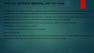 Fires are started by lightning, and vice versa.
The biggest flames are produced in many locations by lightning, widely acknowledged as the primary natural driver of wildfire ignition. Now that
scientists have a better understanding of how lightning & wildfires dataset might work as two components of the same self-sustaining cycle:
Extreme heat from fire events evaporates moisture from the air, causing water vapor to rise into the atmosphere and frequently causing "dry"
thunderstorms, in which the raindrops may evaporate before reaching the ground because of the intense heat.
• The wildfire dataset smoke causes the thunderstorm cloud's charge separation to be amplified, which results in lightning.
 Lightning strikes cause the already dry grass to catch fire.
• The flames that have been lit emit too much heat and smoke pollution.
• The loop keeps happening.
• Wildfires are practically a given when dry thunderstorms may produce over 700,000 lightning strikes in a single day. By 2060, wildfire data started
by lightning are expected to burn 30% more land in the southern and eastern US, according to scientists.
 