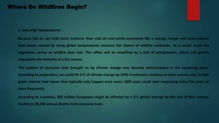 Where Do Wildfires Begin?
1. Very High Temperatures
Because hot air can hold more moisture than cold air and works somewhat like a sponge, longer and more intense
heat waves caused by rising global temperatures enhance the chance of wildfire outbreaks. As a result, much dry
vegetation serves as wildfire data fuel. This effect will be amplified by a lack of precipitation, which will greatly
exacerbate the intensity of a fire season.
This pattern of excessive heat brought on by climate change may become commonplace in the upcoming years.
According to projections, we could hit 2°C of climate change by 2040 if emissions continue at their current rate. At that
point, intense heat waves that typically only happen once every 1000 years could start happening every five years or
more frequently.
According to scientists, 300 million Europeans might be affected by a 3°C global average by the end of this century,
leading to 96,000 annual deaths from excessive heat.
 